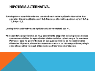 HIPÓTESIS ALTERNATIVA.

Toda hipótesis que difiere de una dada se llamará una hipótesis alternativa. Por
   ejemplo: Si una hipótesis es p = 0,5, hipótesis alternativa podrían ser p = 0,7, p
   " 0,5 ó p > 0,5.


Una hipótesis alternativa a la hipótesis nula se denotará por H1.


Al responder a un problema, es muy conveniente proponer otras hipótesis en que
    aparezcan variables independientes distintas de las primeras que formulamos.
    Por tanto, para no perder tiempo en búsquedas inútiles, es necesario hallar
    diferentes hipótesis alternativas como respuesta a un mismo problema y elegir
    entre ellas cuáles y en qué orden vamos a tratar su comprobación.
 