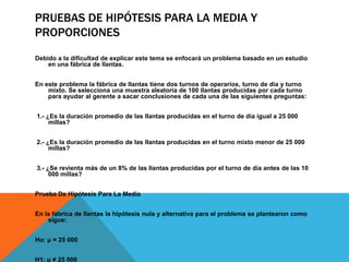 PRUEBAS DE HIPÓTESIS PARA LA MEDIA Y
PROPORCIONES
Debido a la dificultad de explicar este tema se enfocará un problema basado en un estudio
    en una fábrica de llantas.


En este problema la fábrica de llantas tiene dos turnos de operarios, turno de día y turno
    mixto. Se selecciona una muestra aleatoria de 100 llantas producidas por cada turno
    para ayudar al gerente a sacar conclusiones de cada una de las siguientes preguntas:


1.- ¿Es la duración promedio de las llantas producidas en el turno de día igual a 25 000
     millas?


2.- ¿Es la duración promedio de las llantas producidas en el turno mixto menor de 25 000
     millas?


3.- ¿Se revienta más de un 8% de las llantas producidas por el turno de día antes de las 10
     000 millas?


Prueba De Hipótesis Para La Media


En la fábrica de llantas la hipótesis nula y alternativa para el problema se plantearon como
    sigue:


Ho: μ = 25 000


H1: μ ≠ 25 000
 