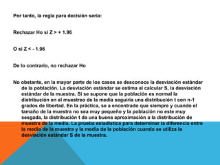 Por tanto, la regla para decisión sería:


Rechazar Ho si Z > + 1.96


O si Z < - 1.96


De lo contrario, no rechazar Ho


No obstante, en la mayor parte de los casos se desconoce la desviación estándar
   de la población. La desviación estándar se estima al calcular S, la desviación
   estándar de la muestra. Si se supone que la población es normal la
   distribución en el muestreo de la media seguiría una distribución t con n-1
   grados de libertad. En la práctica, se a encontrado que siempre y cuando el
   tamaño de la muestra no sea muy pequeño y la población no este muy
   sesgada, la distribución t da una buena aproximación a la distribución de
   muestra de la media. La prueba estadística para determinar la diferencia entre
   la media de la muestra y la media de la población cuando se utiliza la
   desviación estándar S de la muestra.
 
