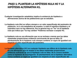 .PASO 1: PLANTEAR LA HIPÓTESIS NULA HO Y LA
   HIPÓTESIS ALTERNATIVA H1.


Cualquier investigación estadística implica la existencia de hipótesis o
   afirmaciones acerca de las poblaciones que se estudian.


La hipótesis nula (Ho) se refiere siempre a un valor especificado del parámetro de
   población, no a una estadística de muestra. La letra H significa hipótesis y el
   subíndice cero no hay diferencia. Por lo general hay un "no" en la hipótesis
   nula que indica que "no hay cambio" Podemos rechazar o aceptar Ho.


La hipótesis nula es una afirmación que no se rechaza a menos que los datos
   maestrales proporcionen evidencia convincente de que es falsa. El
   planteamiento de la hipótesis nula siempre contiene un signo de igualdad con
   respecto al valor especificado del parámetro.


La hipótesis alternativa (H1) es cualquier hipótesis que difiera de la hipótesis nula.
   Es una afirmación que se acepta si los datos maestrales proporcionan
   evidencia suficiente de que la hipótesis nula es falsa. Se le conoce también
   como la hipótesis de investigación. El planteamiento de la hipótesis alternativa
   nunca contiene un signo de igualdad con respecto al valor especificado del
 