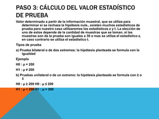 PASO 3: CÁLCULO DEL VALOR ESTADÍSTICO
DE PRUEBA
Valor determinado a partir de la información muestral, que se utiliza para
    determinar si se rechaza la hipótesis nula., existen muchos estadísticos de
    prueba para nuestro caso utilizaremos los estadísticos z y t. La elección de
    uno de estos depende de la cantidad de muestras que se toman, si las
    muestras son de la prueba son iguales a 30 o mas se utiliza el estadístico z,
    en caso contrario se utiliza el estadístico t.
Tipos de prueba
a) Prueba bilateral o de dos extremos: la hipótesis planteada se formula con la
    igualdad
Ejemplo
H0 : µ = 200
H1 : µ ≠ 200
b) Pruebas unilateral o de un extremo: la hipótesis planteada se formula con ≥ o
    ≤
H0 : µ ≥ 200 H0 : µ ≤ 200
H1 : µ < 200 H1 : µ > 200
 
