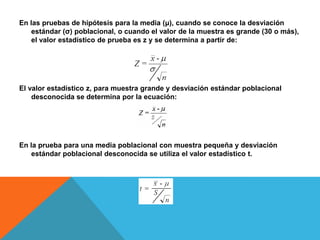 En las pruebas de hipótesis para la media (μ), cuando se conoce la desviación
    estándar (σ) poblacional, o cuando el valor de la muestra es grande (30 o más),
    el valor estadístico de prueba es z y se determina a partir de:




El valor estadístico z, para muestra grande y desviación estándar poblacional
    desconocida se determina por la ecuación:




En la prueba para una media poblacional con muestra pequeña y desviación
    estándar poblacional desconocida se utiliza el valor estadístico t.
 