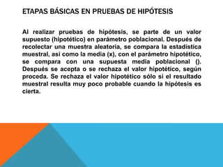 ETAPAS BÁSICAS EN PRUEBAS DE HIPÓTESIS

Al realizar pruebas de hipótesis, se parte de un valor
supuesto (hipotético) en parámetro poblacional. Después de
recolectar una muestra aleatoria, se compara la estadística
muestral, así como la media (x), con el parámetro hipotético,
se compara con una supuesta media poblacional ().
Después se acepta o se rechaza el valor hipotético, según
proceda. Se rechaza el valor hipotético sólo si el resultado
muestral resulta muy poco probable cuando la hipótesis es
cierta.
 