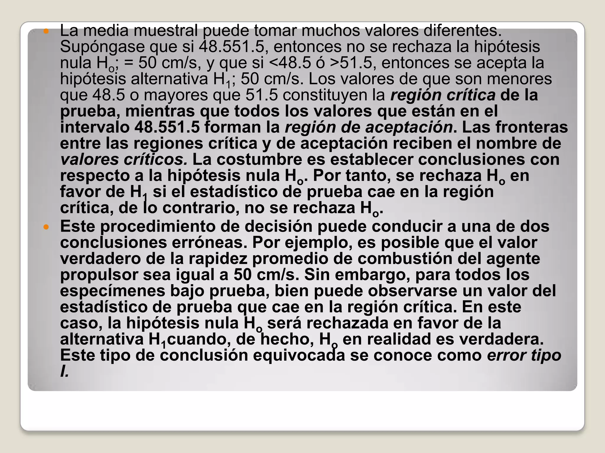    La media muestral puede tomar muchos valores diferentes.
    Supóngase que si 48.551.5, entonces no se rechaza la hipótesis
    nula Ho; = 50 cm/s, y que si <48.5 ó >51.5, entonces se acepta la
    hipótesis alternativa H1; 50 cm/s. Los valores de que son menores
    que 48.5 o mayores que 51.5 constituyen la región crítica de la
    prueba, mientras que todos los valores que están en el
    intervalo 48.551.5 forman la región de aceptación. Las fronteras
    entre las regiones crítica y de aceptación reciben el nombre de
    valores críticos. La costumbre es establecer conclusiones con
    respecto a la hipótesis nula Ho. Por tanto, se rechaza Ho en
    favor de H1 si el estadístico de prueba cae en la región
    crítica, de lo contrario, no se rechaza Ho.
   Este procedimiento de decisión puede conducir a una de dos
    conclusiones erróneas. Por ejemplo, es posible que el valor
    verdadero de la rapidez promedio de combustión del agente
    propulsor sea igual a 50 cm/s. Sin embargo, para todos los
    especímenes bajo prueba, bien puede observarse un valor del
    estadístico de prueba que cae en la región crítica. En este
    caso, la hipótesis nula Ho será rechazada en favor de la
    alternativa H1cuando, de hecho, Ho en realidad es verdadera.
    Este tipo de conclusión equivocada se conoce como error tipo
    I.
 