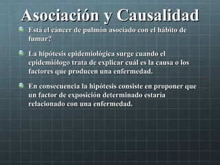 Asociación y CausalidadAsociación y Causalidad
Está el cáncer de pulmón asociado con el hábito deEstá el cáncer de pulmón asociado con el hábito de
fumar?fumar?
La hipótesis epidemiológica surge cuando elLa hipótesis epidemiológica surge cuando el
epidemiólogo trata de explicar cuál es la causa o losepidemiólogo trata de explicar cuál es la causa o los
factores que producen una enfermedad.factores que producen una enfermedad.
En consecuencia la hipótesis consiste en proponer queEn consecuencia la hipótesis consiste en proponer que
un factor de exposición determinado estaríaun factor de exposición determinado estaría
relacionado con una enfermedad.relacionado con una enfermedad.
 