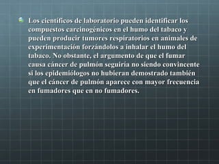 Los científicos de laboratorio pueden identificar losLos científicos de laboratorio pueden identificar los
compuestos carcinogénicos en el humo del tabaco ycompuestos carcinogénicos en el humo del tabaco y
pueden producir tumores respiratorios en animales depueden producir tumores respiratorios en animales de
experimentación forzándolos a inhalar el humo delexperimentación forzándolos a inhalar el humo del
tabaco. No obstante, el argumento de que el fumartabaco. No obstante, el argumento de que el fumar
causa cáncer de pulmón seguiría no siendo convincentecausa cáncer de pulmón seguiría no siendo convincente
si los epidemiólogos no hubieran demostrado tambiénsi los epidemiólogos no hubieran demostrado también
que el cáncer de pulmón aparece con mayor frecuenciaque el cáncer de pulmón aparece con mayor frecuencia
en fumadores que en no fumadores.en fumadores que en no fumadores.
 