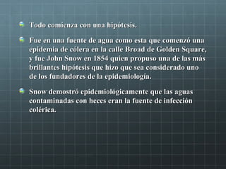 Todo comienza con una hipótesis.Todo comienza con una hipótesis.
Fue en una fuente de agua como esta que comenzó unaFue en una fuente de agua como esta que comenzó una
epidemia de cólera en la calle Broad de Golden Square,epidemia de cólera en la calle Broad de Golden Square,
y fue John Snow en 1854 quien propuso una de las másy fue John Snow en 1854 quien propuso una de las más
brillantes hipótesis que hizo que sea considerado unobrillantes hipótesis que hizo que sea considerado uno
de los fundadores de la epidemiología.de los fundadores de la epidemiología.
Snow demostró epidemiológicamente que las aguasSnow demostró epidemiológicamente que las aguas
contaminadas con heces eran la fuente de infeccióncontaminadas con heces eran la fuente de infección
colérica.colérica.
 