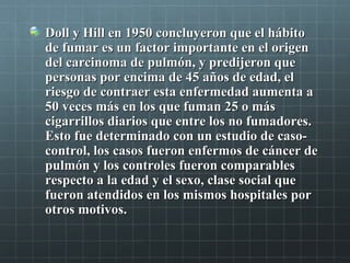 Doll y Hill en 1950 concluyeron que el hábitoDoll y Hill en 1950 concluyeron que el hábito
de fumar es un factor importante en el origende fumar es un factor importante en el origen
del carcinoma de pulmón, y predijeron quedel carcinoma de pulmón, y predijeron que
personas por encima de 45 años de edad, elpersonas por encima de 45 años de edad, el
riesgo de contraer esta enfermedad aumenta ariesgo de contraer esta enfermedad aumenta a
50 veces más en los que fuman 25 o más50 veces más en los que fuman 25 o más
cigarrillos diarios que entre los no fumadores.cigarrillos diarios que entre los no fumadores.
Esto fue determinado con un estudio de caso-Esto fue determinado con un estudio de caso-
control, los casos fueron enfermos de cáncer decontrol, los casos fueron enfermos de cáncer de
pulmón y los controles fueron comparablespulmón y los controles fueron comparables
respecto a la edad y el sexo, clase social querespecto a la edad y el sexo, clase social que
fueron atendidos en los mismos hospitales porfueron atendidos en los mismos hospitales por
otros motivos.otros motivos.
 