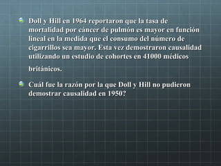 Doll y Hill en 1964 reportaron que la tasa deDoll y Hill en 1964 reportaron que la tasa de
mortalidad por cáncer de pulmón es mayor en funciónmortalidad por cáncer de pulmón es mayor en función
lineal en la medida que el consumo del número delineal en la medida que el consumo del número de
cigarrillos sea mayor. Esta vez demostraron causalidadcigarrillos sea mayor. Esta vez demostraron causalidad
utilizando un estudio de cohortes en 41000 médicosutilizando un estudio de cohortes en 41000 médicos
británicos.británicos.
Cuál fue la razón por la que Doll y Hill no pudieronCuál fue la razón por la que Doll y Hill no pudieron
demostrar causalidad en 1950?demostrar causalidad en 1950?
 