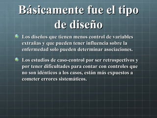 Básicamente fue el tipoBásicamente fue el tipo
de diseñode diseño
Los diseños que tienen menos control de variablesLos diseños que tienen menos control de variables
extrañas y que pueden tener influencia sobre laextrañas y que pueden tener influencia sobre la
enfermedad solo pueden determinar asociaciones.enfermedad solo pueden determinar asociaciones.
Los estudios de caso-control por ser retrospectivos yLos estudios de caso-control por ser retrospectivos y
por tener dificultades para contar con controles quepor tener dificultades para contar con controles que
no son idénticos a los casos, están más expuestos ano son idénticos a los casos, están más expuestos a
cometer errores sistemáticos.cometer errores sistemáticos.
 