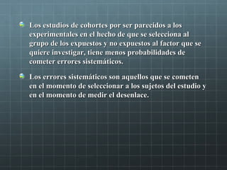 Los estudios de cohortes por ser parecidos a losLos estudios de cohortes por ser parecidos a los
experimentales en el hecho de que se selecciona alexperimentales en el hecho de que se selecciona al
grupo de los expuestos y no expuestos al factor que segrupo de los expuestos y no expuestos al factor que se
quiere investigar, tiene menos probabilidades dequiere investigar, tiene menos probabilidades de
cometer errores sistemáticos.cometer errores sistemáticos.
Los errores sistemáticos son aquellos que se cometenLos errores sistemáticos son aquellos que se cometen
en el momento de seleccionar a los sujetos del estudio yen el momento de seleccionar a los sujetos del estudio y
en el momento de medir el desenlace.en el momento de medir el desenlace.
 