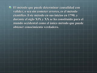 El método que puede determinar causalidad conEl método que puede determinar causalidad con
validez, o sea sin cometer errores, es el métodovalidez, o sea sin cometer errores, es el método
científico. Este método en sus inicios en 1790, ycientífico. Este método en sus inicios en 1790, y
durante el siglo XIX y XX se ha constituido para eldurante el siglo XIX y XX se ha constituido para el
mundo occidental como el único método que puedemundo occidental como el único método que puede
obtener conocimiento verdadero.obtener conocimiento verdadero.
 