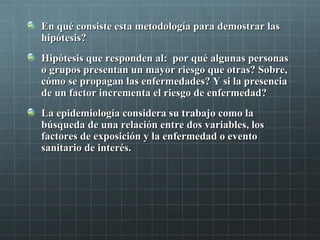 En qué consiste esta metodología para demostrar lasEn qué consiste esta metodología para demostrar las
hipótesis?hipótesis?
Hipótesis que responden al: por qué algunas personasHipótesis que responden al: por qué algunas personas
o grupos presentan un mayor riesgo que otras? Sobre,o grupos presentan un mayor riesgo que otras? Sobre,
cómo se propagan las enfermedades? Y si la presenciacómo se propagan las enfermedades? Y si la presencia
de un factor incrementa el riesgo de enfermedad?de un factor incrementa el riesgo de enfermedad?
La epidemiología considera su trabajo como laLa epidemiología considera su trabajo como la
búsqueda de una relación entre dos variables, losbúsqueda de una relación entre dos variables, los
factores de exposición y la enfermedad o eventofactores de exposición y la enfermedad o evento
sanitario de interés.sanitario de interés.
 