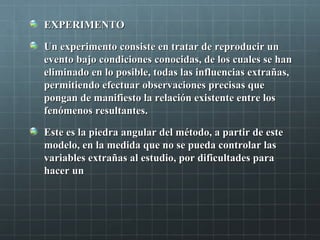 EXPERIMENTOEXPERIMENTO
Un experimento consiste en tratar de reproducir unUn experimento consiste en tratar de reproducir un
evento bajo condiciones conocidas, de los cuales se hanevento bajo condiciones conocidas, de los cuales se han
eliminado en lo posible, todas las influencias extrañas,eliminado en lo posible, todas las influencias extrañas,
permitiendo efectuar observaciones precisas quepermitiendo efectuar observaciones precisas que
pongan de manifiesto la relación existente entre lospongan de manifiesto la relación existente entre los
fenómenos resultantes.fenómenos resultantes.
Este es la piedra angular del método, a partir de esteEste es la piedra angular del método, a partir de este
modelo, en la medida que no se pueda controlar lasmodelo, en la medida que no se pueda controlar las
variables extrañas al estudio, por dificultades paravariables extrañas al estudio, por dificultades para
hacer unhacer un
 