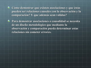 Cómo demostrar que existen asociaciones y que éstasCómo demostrar que existen asociaciones y que éstas
pueden ser relaciones causales con la observación y lapueden ser relaciones causales con la observación y la
comparación? Y que además sean válidas?comparación? Y que además sean válidas?
Para demostrar asociaciones o causalidad se necesitaPara demostrar asociaciones o causalidad se necesita
de un diseño metodológico que mediante lade un diseño metodológico que mediante la
observación y comparación pueda determinar estasobservación y comparación pueda determinar estas
relaciones sin cometer errores.relaciones sin cometer errores.
 