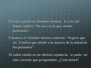 El salón quedo en absoluto silencio. La voz delEl salón quedo en absoluto silencio. La voz del
fondo replicó: “Sí, eso era lo que estabafondo replicó: “Sí, eso era lo que estaba
pensando”.pensando”.
Entonces el visitante furioso contestó: “Seguro queEntonces el visitante furioso contestó: “Seguro que
no. Tendría que asistir a la muerte de la mitad deno. Tendría que asistir a la muerte de la mitad de
los pacientes”.los pacientes”.
El salón estaba en un silencio sepulcral, se pudo oírEl salón estaba en un silencio sepulcral, se pudo oír
una vocecita que preguntaba: ¿Cuál mitad?una vocecita que preguntaba: ¿Cuál mitad?
 