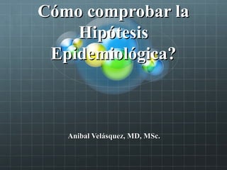 Cómo comprobar laCómo comprobar la
HipótesisHipótesis
Epidemiológica?Epidemiológica?
Anibal Velásquez, MD, MSc.Anibal Velásquez, MD, MSc.
 