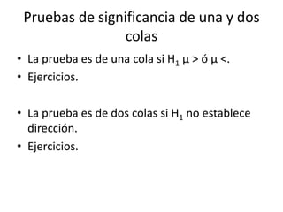 Pruebas de significancia de una y dos
colas
• La prueba es de una cola si H1 µ > ó µ <.
• Ejercicios.
• La prueba es de dos colas si H1 no establece
dirección.
• Ejercicios.
 