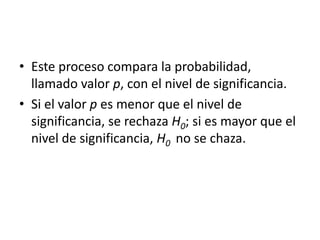 • Este proceso compara la probabilidad,
llamado valor p, con el nivel de significancia.
• Si el valor p es menor que el nivel de
significancia, se rechaza H0; si es mayor que el
nivel de significancia, H0 no se chaza.
 
