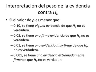 Interpretación del peso de la evidencia
contra H0
• Si el valor de p es menor que:
– 0.10, se tiene alguna evidencia de que H0 no es
verdadera.
– 0.05, se tiene una firme evidencia de que H0 no es
verdadera.
– 0.01, se tiene una evidencia muy firme de que H0
no es verdadera.
– 0.001, se tiene una evidencia extremadamente
firme de que H0 no es verdadera.
 