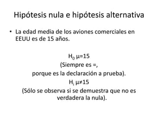 Hipótesis nula e hipótesis alternativa
• La edad media de los aviones comerciales en
EEUU es de 15 años.
H0 µ=15
(Siempre es =,
porque es la declaración a prueba).
Hi µ≠15
(Sólo se observa si se demuestra que no es
verdadera la nula).
 