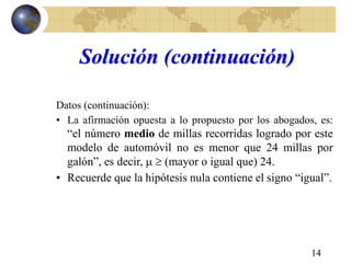 14
Solución (continuación)
Datos (continuación):
• La afirmación opuesta a lo propuesto por los abogados, es:
“el número medio de millas recorridas logrado por este
modelo de automóvil no es menor que 24 millas por
galón”, es decir,   (mayor o igual que) 24.
• Recuerde que la hipótesis nula contiene el signo “igual”.
 