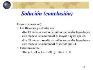 15
Solución (conclusión)
Datos (continuación):
• Las Hipótesis, planteadas son:
•Ho: El número medio de millas recorridas logrado por
este modelo de automólvil es mayor o igual que 24.
•Ha: El número medio de millas recorridas logrado por
este modelo de automólvil es menor que 24.
• Estadísticamente,
•Ho:   24 ó (  = 24) y Ha:  < 24
 