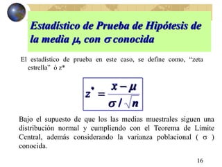 16
Estadístico de Prueba de Hipótesis de
la media , con  conocida
El estadístico de prueba en este caso, se define como, “zeta
estrella” ó z*
n
x
z
/
*



Bajo el supuesto de que los las medias muestrales siguen una
distribución normal y cumpliendo con el Teorema de Límite
Central, además considerando la varianza poblacional (  )
conocida.
 