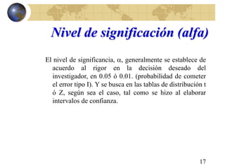 17
Nivel de significación (alfa)
El nivel de significancia, , generalmente se establece de
acuerdo al rigor en la decisión deseado del
investigador, en 0.05 ó 0.01. (probabilidad de cometer
el error tipo I). Y se busca en las tablas de distribución t
ó Z, según sea el caso, tal como se hizo al elaborar
intervalos de confianza.
 