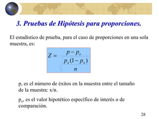 28
3. Pruebas de Hipótesis para proporciones.
El estadístico de prueba, para el caso de proporciones en una sola
muestra, es:
n
pp
pp
Z
oo
o
)1( 


p, es el número de éxitos en la muestra entre el tamaño
de la muestra: x/n.
po, es el valor hipotético específico de interés o de
comparación.
 