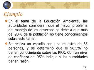 Ejemplo
En el tema de la Educación Ambiental, las
autoridades consideran que el mayor problema
del manejo de los desechos se debe a que más
del 90% de la población no tiene conocimientos
sobre este tema.
Se realiza un estudio con una muestra de 85
personas, y se determinó que el 96.5% no
tienen conocimiento sobre las RRR. Con un nivel
de confianza del 95% indique si las autoridades
tienen razón.
29
 