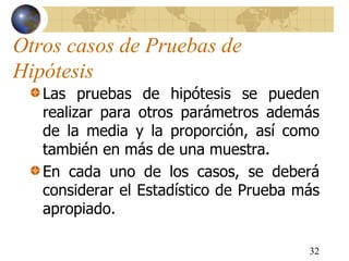 Otros casos de Pruebas de
Hipótesis
Las pruebas de hipótesis se pueden
realizar para otros parámetros además
de la media y la proporción, así como
también en más de una muestra.
En cada uno de los casos, se deberá
considerar el Estadístico de Prueba más
apropiado.
32
 