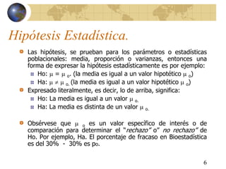 6
Hipótesis Estadística.
Las hipótesis, se prueban para los parámetros o estadísticas
poblacionales: media, proporción o varianzas, entonces una
forma de expresar la hipótesis estadísticamente es por ejemplo:
Ho:  =  o. (la media es igual a un valor hipotético  o)
Ha:    o. (la media es igual a un valor hipotético  o)
Expresado literalmente, es decir, lo de arriba, significa:
Ho: La media es igual a un valor  o.
Ha: La media es distinta de un valor  o.
Obsérvese que  o es un valor específico de interés o de
comparación para determinar el “rechazo” o” no rechazo” de
Ho. Por ejemplo, Ha. El porcentaje de fracaso en Bioestadística
es del 30% - 30% es po.
 