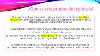 ¿Qué es una prueba de hipótesis?
• Una prueba de hipótesis es una regla que especifica si se puede aceptar o
rechazar una afirmación acerca de una población dependiendo de la evidencia
proporcionada por una muestra de datos.
• Una prueba de hipótesis examina dos hipótesis opuestas sobre una población:
La hipótesis nula y la hipótesis alternativa.
La hipótesis nula es el enunciado que se probará. Por lo general, la hipótesis nula es
un enunciado de que "no hay efecto" o "no hay diferencia".
La hipótesis alternativa es el enunciado que se desea poder concluir que es
verdadero de acuerdo con la evidencia proporcionada por los datos de la muestra.
