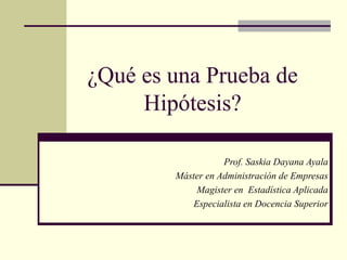¿Qué es una Prueba de
Hipótesis?
Prof. Saskia Dayana Ayala
Máster en Administración de Empresas
Magister en Estadística Aplicada
Especialista en Docencia Superior
 