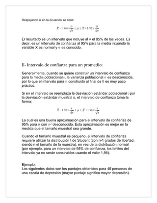 Despejando   en la ecuación se tiene:




El resultado es un intervalo que incluye al el 95% de las veces. Es
decir, es un intervalo de confianza al 95% para la media cuando la
variable X es normal y es conocido.



II- Intervalo de confianza para un promedio:
Generalmente, cuando se quiere construir un intervalo de confianza
para la media poblacional , la varianza poblacional es desconocida,
por lo que el intervalo para construido al final de II es muy poco
práctico.

Si en el intervalo se reemplaza la desviación estándar poblacional por
la desviación estándar muestral s, el intervalo de confianza toma la
forma:




La cual es una buena aproximación para el intervalo de confianza de
95% para con      desconocido. Esta aproximación es mejor en la
medida que el tamaño muestral sea grande.

Cuando el tamaño muestral es pequeño, el intervalo de confianza
requiere utilizar la distribución t de Student (con n-1 grados de libertad,
siendo n el tamaño de la muestra), en vez de la distribución normal
(por ejemplo, para un intervalo de 95% de confianza, los límites del
intervalo ya no serán construidos usando el valor 1,96).


Ejemplo:
Los siguientes datos son los puntajes obtenidos para 45 personas de
una escala de depresión (mayor puntaje significa mayor depresión).
 