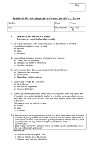 Nota

Prueba de Historia, Geografía y Ciencias Sociales - 5° básico
Nombre:

Curso

Fecha

Rut:

Ptje. Obtenido

Ptje. Total
49

I.

ITEM DE SELECCIÓN ÚNICA (6 puntos)
Encierra en un círculo la alternativa correcta.

1. Es un grupo social que se ha enriquecido gracias al desarrollo de la actividad
comercial sobre todo con el oro y la plata.
a) Militares
b) Nobles
c) Burgueses
2. Los metales preciosos se ocuparon principalmente en elaborar:
a) Collares para los burgueses
b) Monedas para facilitar el intercambio
c) Utensilios culinarios
3. La intención de Diego de Almagro a explorar el territorio chileno es:
a) Evangelizar a los indígenas
b) Honor y Gloria
c) Búsqueda de metales preciosos
4. Considerado el Padre del Humanismo:
a) Dante Alighieri
b) Hernando de Magallanes
c) Johannes Gutenberg
5. Debería igualmente saber saltar, nadar, correr y lanzar piedras como preparación para
el combate. Yo no estaría satisfecho de él si no es también músico y no basta con que
sepa leer una partitura en un libro, sino que debe además saber tocar diversos
instrumentos.
Este extracto habla del ideal del hombre:
a) Burgués
b) Noble
c) Humanista
6.

“Más me pareció que era gente muy pobre de todo. Ellos andan todos desnudos como
su madre los parió, y también las mujeres, aunque no vide más de una harto moza. Y
todos los que yo vieran todos mancebos, que ninguno vide de edad de más de 30años.
Muy bien hechos, de muy hermosos cuerpos y muy buenas caras”
(12 de Octubre)
“Ellos no traen armas ni las conocen, porque les mostré espadas y las tomaban por el
filo, y se cortaban con ignorancia”.
Hablamos de:
a) Bitácora o diario del viaje de Colón
b) Bitácora Viaje de Diego de Almagro
c) Bitácora y vida de Pedro de Valdivia.

 