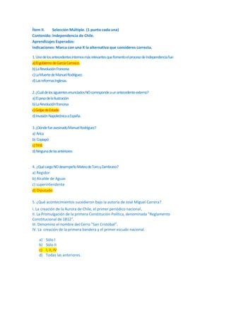 Ítem II.
Selección Múltiple. (1 punto cada una)
Contenido: Independencia de Chile.
Aprendizajes Esperados:
Indicaciones: Marca con una X la alternativa que consideres correcta.
1. Uno de los antecedentes internos más relevantes que fomento el proceso de Independencia fue:
a) El gobierno de García Carrasco.
b) La Revolución Francesa
c) La Muerte de Manuel Rodríguez.
d) Las reformas Inglesas.
2. ¿Cuál de los siguientes enunciados NO corresponde a un antecedente externo?
a) El peso de la Ilustración
b) La Revolución francesa
c) Golpe de Estado
d) Invasión Napoleónica a España.
3. ¿Dónde fue asesinado Manuel Rodríguez?
a) Arica
b) Copiapó
c) Til til.
d) Ninguna de las anteriores

4. ¿Qué cargo NO desempeño Mateo de Toro y Zambrano?
a) Regidor
b) Alcalde de Aguas
c) superintendente
d) Diputado
5. ¿Qué acontecimientos sucedieron bajo la autoría de José Miguel Carrera?
I. La creación de la Aurora de Chile, el primer periódico nacional.
II. La Promulgación de la primera Constitución Política, denominada "Reglamento
Constitucional de 1812".
III. Denomino el nombre del Cerro “San Cristóbal”.
IV. La creación de la primera bandera y el primer escudo nacional.
a)
b)
c)
d)

Sólo I
Sólo II
I, II, IV
Todas las anteriores.

 