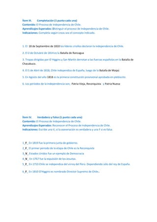 Ítem III.
Completación (1 punto cada una)
Contenido: El Proceso de Independencia de Chile.
Aprendizajes Esperados: Distinguir el proceso de Independencia de Chile.
Indicaciones: Completa según creas sea el concepto indicado.

1. El 18 de Septiembre de 1810 los líderes criollos declaran la Independencia de Chile.
2. El 2 de Octubre de 1814 es la Batalla de Rancagua
3. Tropas dirigidas por O`Higgins y San Martín derrotan a las fuerzas españolas en la Batalla de
Chacabuco.
4. El 5 de Abril de 1818, Chile independiza de España, luego de la Batalla de Maipú
5. En Agosto del año 1818 es la primera constitución provisional aprobada en plebiscito.
6. Los períodos de la Independencia son; Patria Vieja, Reconquista y Patria Nueva

Ítem IV.
Verdadero y Falso (1 punto cada una)
Contenido: El Proceso de Independencia de Chile.
Aprendizajes Esperados: Reconocer el Proceso de Independencia de Chile.
Indicaciones: Escribe una V, si la aseveración es verdadera y una F si es falsa.

1_F_ En 1819 fue la primera junta de gobierno.
2_F_ El primer periodo de la etapa de Chile es la Reconquista
3_V_ Estados Unidos fue un ejemplo de Democracia
4_V_ En 1767 fue la expulsión de los Jesuitas.
5_F_ En 1710 Chile se independiza del virrey del Perú. Dependiendo sólo del rey de España.
6_F_ En 1810 O'Higgins es nombrado Director Supremo de Chile

.

 