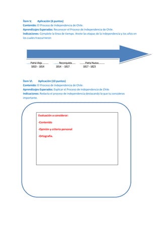 Ítem V.
Aplicación (6 puntos)
Contenido: El Proceso de Independencia de Chile.
Aprendizajes Esperados: Reconocer el Proceso de Independencia de Chile.
Indicaciones: Complete la línea de tiempo. Anote las etapas de la independencia y los años en
los cuales trascurrieron

……Patria Vieja ……….
1810 - 1814

………Reconquista……
1814 - 1817

………Patria Nueva……….
1817 - 1823

Ítem VI.
Aplicación (10 puntos)
Contenido: El Proceso de Independencia de Chile.
Aprendizajes Esperados: Explicar el Proceso de Independencia de Chile.
Indicaciones: Redacta el proceso de independencia destacando lo que tu consideras
importante.

Evaluación a considerar:
-Contenido
-Opinión y criterio personal
-Ortografía.

 