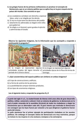 A partir del siglo V a.C., la ciudad-Estado de Atenas vivió unos años de gran desarrollo
político, militar, comercial y cultural. Creó un sistema de gobierno, la democracia en la
cual el poder emanaba de la asamblea (Ecclesía) de todos los ciudadanos y elegía los
funcionarios que se alternaban cada año. El gran interés que motivaba la democracia
era conseguir que las leyes fueran por votación y los que dirigieran el gobierno fueran
parte del mismo.
La polis ateniense fue el primer ejemplo de participación ciudadana en los asuntos
políticos. Sin embargo el concepto clásico de democracia era muy restrictivo, porque
no incluía ni a las mujeres ni a los esclavos y tampoco a los extranjeros
A partir del siglo V a.C., la ciudad-Estado de Atenas vivió unos años de gran desarrollo
político, militar, comercial y cultural. Creó un sistema de gobierno, la democracia en la
cual el poder emanaba de la asamblea (Ecclesía) de todos los ciudadanos y elegía los
funcionarios que se alternaban cada año. El gran interés que motivaba la democracia
era conseguir que las leyes fueran por votación y los que dirigieran el gobierno fueran
parte del mismo.
La polis ateniense fue el primer ejemplo de participación ciudadana en los asuntos
políticos. Sin embargo el concepto clásico de democracia era muy restrictivo, porque
no incluía ni a las mujeres ni a los esclavos y tampoco a los extranjeros
6. Los griegos fueron de las primeras civilizaciones en practicar el concepto de
Democracia, que es un sistema politico que se aplica hoy en la gran mayoría de los
paises del mundo. Esta consistía en que:
a) Los ciudadanos contaban con derecho a expresar
ideas, votar y ser elegido por los demás.
b) El rey es el que toma las decisiones del pueblo
c) Solamente los adinerados se elegían entre ellos
para gobernar
d) Se elegía a un General, quien guiaba el ejército
y administraba el Estado
Observa las siguientes imágenes, lee la información que las acompaña y responde a
continuación la pregunta 7
En la imagen se representan algunas
actividades propias del ágora durante el
período de la Grecia clásica.
En la imagen se representan algunas
actividades típicas de la Plaza de Armas de
Santiago.
7. ¿Qué características del espacio público son similares en ambas imágenes?
a) El tipo de construcciones y edificios.
b) La forma de vestirse de las personas.
c) La posibilidad de comprar distintos productos.
d) Los tipos de ceremonias religiosas.
Lee el siguiente texto y responde las preguntas 8 y 9
 