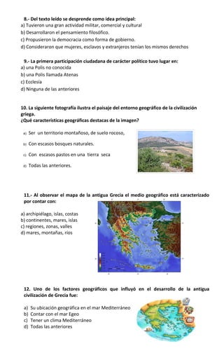 8.- Del texto leído se desprende como idea principal:
a) Tuvieron una gran actividad militar, comercial y cultural
b) Desarrollaron el pensamiento filosófico.
c) Propusieron la democracia como forma de gobierno.
d) Consideraron que mujeres, esclavos y extranjeros tenían los mismos derechos
9.- La primera participación ciudadana de carácter político tuvo lugar en:
a) una Polis no conocida
b) una Polis llamada Atenas
c) Ecclesía
d) Ninguna de las anteriores
10. La siguiente fotografía ilustra el paisaje del entorno geográfico de la civilización
griega.
¿Qué características geográficas destacas de la imagen?
a) Ser un territorio montañoso, de suelo rocoso,
b) Con escasos bosques naturales.
c) Con escasos pastos en una tierra seca
d) Todas las anteriores.
11.- Al observar el mapa de la antigua Grecia el medio geográfico está caracterizado
por contar con:
a) archipiélago, islas, costas
b) continentes, mares, islas
c) regiones, zonas, valles
d) mares, montañas, ríos
12. Uno de los factores geográficos que influyó en el desarrollo de la antigua
civilización de Grecia fue:
a) Su ubicación geográfica en el mar Mediterráneo
b) Contar con el mar Egeo
c) Tener un clima Mediterráneo
d) Todas las anteriores
 