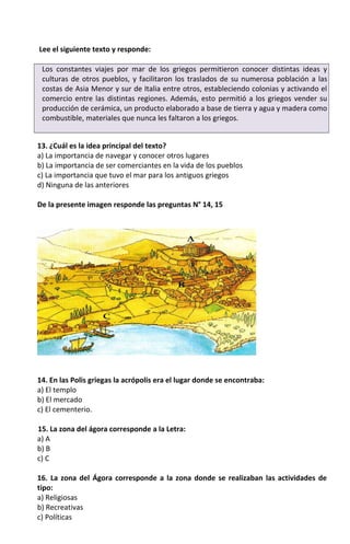 Lee el siguiente texto y responde:
Los constantes viajes por mar de los griegos permitieron conocer distintas ideas y
culturas de otros pueblos, y facilitaron los traslados de su numerosa población a las
costas de Asia Menor y sur de Italia entre otros, estableciendo colonias y activando el
comercio entre las distintas regiones. Además, esto permitió a los griegos vender su
producción de cerámica, un producto elaborado a base de tierra y agua y madera como
combustible, materiales que nunca les faltaron a los griegos.
13. ¿Cuál es la idea principal del texto?
a) La importancia de navegar y conocer otros lugares
b) La importancia de ser comerciantes en la vida de los pueblos
c) La importancia que tuvo el mar para los antiguos griegos
d) Ninguna de las anteriores
De la presente imagen responde las preguntas N° 14, 15
14. En las Polis griegas la acrópolis era el lugar donde se encontraba:
a) El templo
b) El mercado
c) El cementerio.
15. La zona del ágora corresponde a la Letra:
a) A
b) B
c) C
16. La zona del Ágora corresponde a la zona donde se realizaban las actividades de
tipo:
a) Religiosas
b) Recreativas
c) Políticas
 