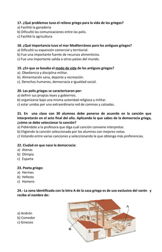 17. ¿Qué problemas tuvo el relieve griego para la vida de los griegos?
a) Facilitó la ganaderia
b) Dificultó las comunicaciones entre las polis.
c) Facilitó la agricultura
18. ¿Qué importancia tuvo el mar Mediterráneo para los antiguos griegos?
a) Dificultó su expansión comercial y territorial.
b) Fue una importante fuente de recursos alimenticios.
c) Fue una importante salida a otros países del mundo.
19. ¿En que se basaba el modo de vida de los antiguos griegos?
a). Obediencia y disciplina militar.
b). Alimentación sana, deporte y recreación.
c). Derechos humanos, democracia e igualdad social.
20. Las polis griegas se caracterizaron por:
a) definir sus propias leyes y gobiernos.
b) organizarse bajo una misma autoridad religiosa y militar.
c) estar unidas por una extraordinaria red de caminos y calzadas.
21. En una clase con 30 alumnos debe ponerse de acuerdo en la canción que
interpretarán en el acto final del año. Aplicando lo que sabes de la democracia griega,
¿cómo se debe seleccionar la canción?
a) Pidiéndole a la profesora que diga cuál canción conviene interpretar.
b) Eligiendo la canción seleccionada por los alumnos con mejores notas.
c) Votando entre varias canciones y seleccionando la que obtenga más preferencias.
22. Ciudad en que nace la democracia:
a) Atenas
b) Olimpia
c) Esparta
23. Poeta griego:
a) Hermes
b) Hefesto
c) Homero
24.- La zona identificada con la letra A de la casa griega es de uso exclusivo del varón y
recibe el nombre de:
a) Andrón
b) Comedor
c) Gineceo
 