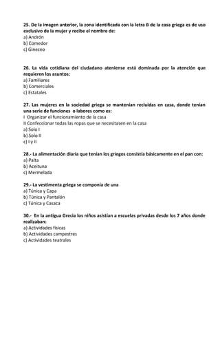 25. De la imagen anterior, la zona identificada con la letra B de la casa griega es de uso
exclusivo de la mujer y recibe el nombre de:
a) Andrón
b) Comedor
c) Gineceo
26. La vida cotidiana del ciudadano ateniense está dominada por la atención que
requieren los asuntos:
a) Familiares
b) Comerciales
c) Estatales
27. Las mujeres en la sociedad griega se mantenían recluidas en casa, donde tenían
una serie de funciones o labores como es:
I Organizar el funcionamiento de la casa
II Confeccionar todas las ropas que se necesitasen en la casa
a) Solo I
b) Solo II
c) I y II
28.- La alimentación diaria que tenían los griegos consistía básicamente en el pan con:
a) Palta
b) Aceituna
c) Mermelada
29.- La vestimenta griega se componía de una
a) Túnica y Capa
b) Túnica y Pantalón
c) Túnica y Casaca
30.- En la antigua Grecia los niños asistían a escuelas privadas desde los 7 años donde
realizaban:
a) Actividades físicas
b) Actividades campestres
c) Actividades teatrales
 
