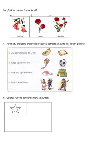 3.- ¿Cuál es nuestra flor nacional?
a) b) c)
copihue rosas claveles
4.- Junto a tu profesoraencierra la respuestacorrecta. (1 punto c/u. Total 4 puntos)
5.- Colorea nuestra bandera chilena (2 puntos)
 