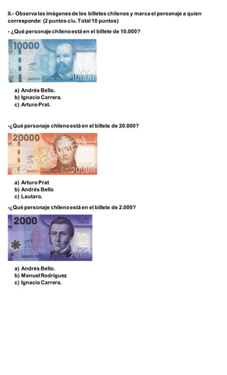 II.- Observa las imágenesde los billetes chilenos y marca el personaje a quien
corresponde: (2 puntos c/u.Total10 puntos)
- ¿Qué personaje chilenoestá en el billete de 10.000?
a) Andrés Bello.
b) Ignacio Carrera.
c) Arturo Prat.
-¿Qué personaje chilenoestá en el billete de 20.000?
a) Arturo Prat
b) Andrés Bello
c) Lautaro.
-¿Qué personaje chilenoestá en el billete de 2.000?
a) Andrés Bello.
b) ManuelRodríguez
c) Ignacio Carrera.
 