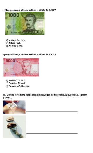 -¿Qué personaje chilenoestá en el billete de 1.000?
a) Ignacio Carrera.
b) Arturo Prat.
c) Andrés Bello.
-¿Qué personaje chilenoestá en el billete de 5.000?
a) Javiera Carrera.
b) Gabriela Mistral.
c) BernardoO´Higgins.
III.- Coloca el nombre de los siguientes juegostradicionales.(2 puntos c/u.Total10
puntos).
___________________________________________
___________________________________________
 