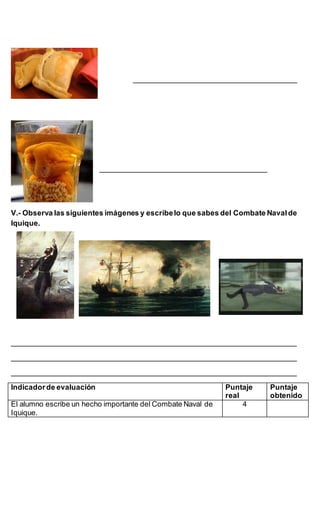________________________________________
_________________________________________
V.- Observa las siguientes imágenes y escribelo que sabes del Combate Navalde
Iquique.
______________________________________________________________________
______________________________________________________________________
______________________________________________________________________
Indicadorde evaluación Puntaje
real
Puntaje
obtenido
El alumno escribe un hecho importante del Combate Naval de
Iquique.
4
 