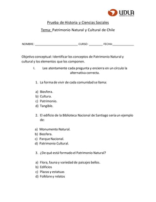 Prueba de Historia y Ciencias Sociales
Tema: Patrimonio Natural y Cultural de Chile
NOMBRE: ____________________________ CURSO: _________ FECHA:______________
Objetivo conceptual: Identificar los conceptos de Patrimonio Natural y
cultural y los elementos que los componen.
I. Lee atentamente cada pregunta y encierra en un círculo la
alternativa correcta.
1. La forma de vivir de cada comunidad se llama:
a) Biosfera.
b) Cultura.
c) Patrimonio.
d) Tangible.
2. El edificio de la Biblioteca Nacional de Santiago sería un ejemplo
de:
a) Monumento Natural.
b) Biosfera.
c) ParqueNacional.
d) Patrimonio Cultural.
3. ¿De qué está formado el Patrimonio Natural?
a) Flora, fauna y variedad de paisajes bellos.
b) Edificios
c) Plazas y estatuas
d) Folklorey relatos
 